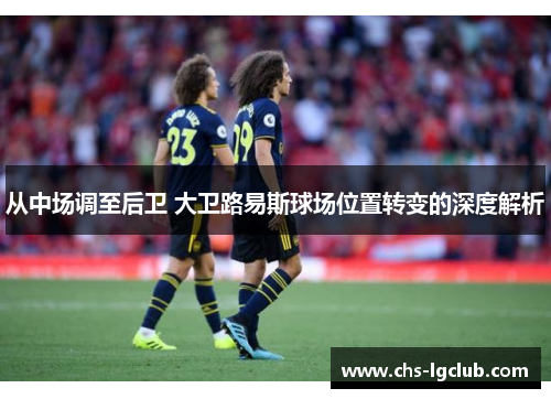 从中场调至后卫 大卫路易斯球场位置转变的深度解析