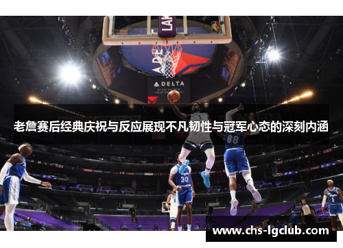 老詹赛后经典庆祝与反应展现不凡韧性与冠军心态的深刻内涵