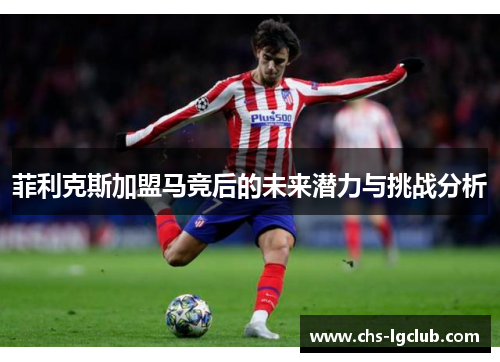 菲利克斯加盟马竞后的未来潜力与挑战分析 菲利克斯加盟马竞后的未来潜力与挑战分析