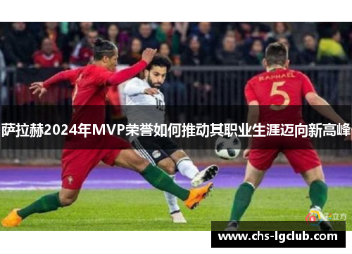 萨拉赫2024年MVP荣誉如何推动其职业生涯迈向新高峰 萨拉赫2024年MVP荣誉如何推动其职业生涯迈向新高峰
