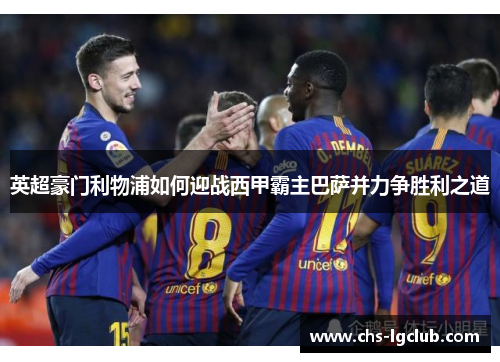 英超豪门利物浦如何迎战西甲霸主巴萨并力争胜利之道
