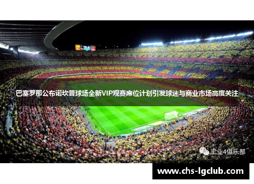巴塞罗那公布诺坎普球场全新VIP观赛席位计划引发球迷与商业市场高度关注
