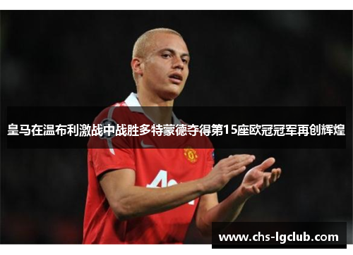 皇马在温布利激战中战胜多特蒙德夺得第15座欧冠冠军再创辉煌