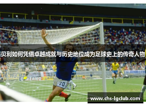 贝利如何凭借卓越成就与历史地位成为足球史上的传奇人物